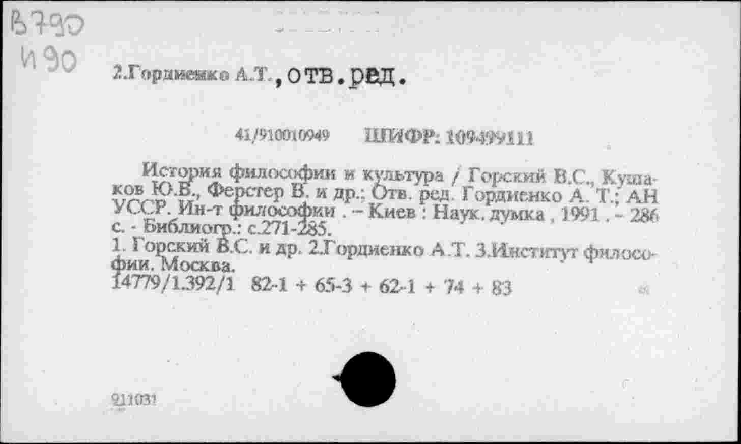 ﻿£>130 изо
2 .Гордиенко а.т .отв.рвд
41/910010949 ШИФР; 109499111
*?5?2РИ.£ философии и культура / Горский В.С., Куща 5л-то 1? <*>еРсгеР Ц и ДР" Отв. рад- Гордиенко А Т.; АН УССУ .Ин-т философии . - Киев : Наук, думка , 1991. - 286 с. - Библиого.: с.271-285.
1.1 орский В.С. и др. 2.Гордиенко А.Т. З.Ииститут философии. Москва.	'
14779/1392/1 82-1 + 65-3 + 62-1 + 74 + 83
41103’